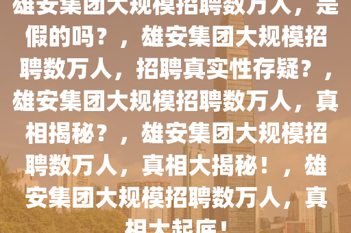 雄安集团大规模招聘数万人，是假的吗？，雄安集团大规模招聘数万人，招聘真实性存疑？，雄安集团大规模招聘数万人，真相揭秘？，雄安集团大规模招聘数万人，真相大揭秘！，雄安集团大规模招聘数万人，真相大起底！