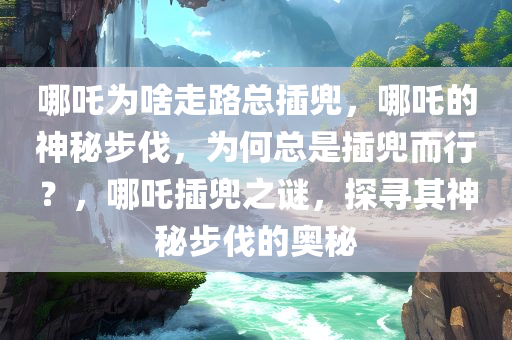 哪吒为啥走路总插兜，哪吒的神秘步伐，为何总是插兜而行？，哪吒插兜之谜，探寻其神秘步伐的奥秘