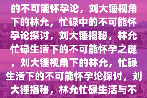 刘大锤视角下的林允，忙碌中的不可能怀孕论，刘大锤视角下的林允，忙碌中的不可能怀孕论探讨，刘大锤揭秘，林允忙碌生活下的不可能怀孕之谜，刘大锤视角下的林允，忙碌生活下的不可能怀孕论探讨，刘大锤揭秘，林允忙碌生活与不可能怀孕之谜