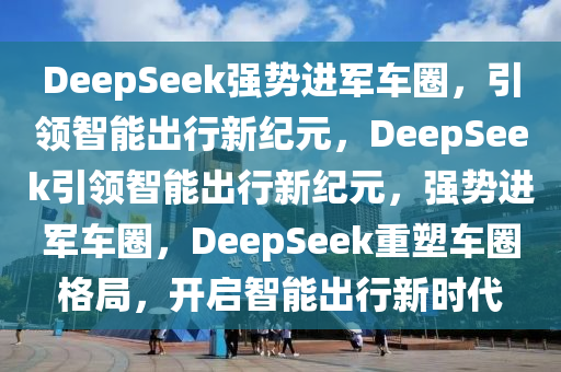 DeepSeek强势进军车圈，引领智能出行新纪元，DeepSeek引领智能出行新纪元，强势进军车圈，DeepSeek重塑车圈格局，开启智能出行新时代