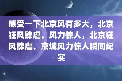感受一下北京风有多大，北京狂风肆虐，风力惊人，北京狂风肆虐，京城风力惊人瞬间纪实