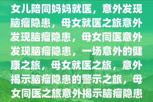 女儿陪同妈妈就医，意外发现脑瘤隐患，母女就医之旅意外发现脑瘤隐患，母女同医意外发现脑瘤隐患，一场意外的健康之旅，母女就医之旅，意外揭示脑瘤隐患的警示之旅，母女同医之旅意外揭示脑瘤隐患