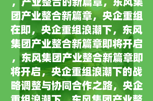东风集团或将与其他央企重组，产业整合的新篇章，东风集团产业整合新篇章，央企重组在即，央企重组浪潮下，东风集团产业整合新篇章即将开启，东风集团产业整合新篇章即将开启，央企重组浪潮下的战略调整与协同合作之路，央企重组浪潮下，东风集团产业整合新篇章即将开启今晚必出三肖2025_2025新澳门精准免费提供·精确判断