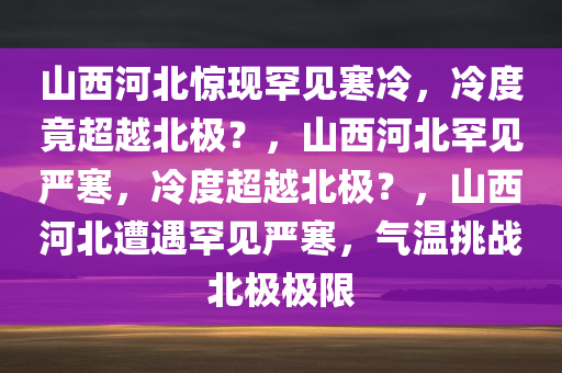 山西河北惊现罕见寒冷，冷度竟超越北极？，山西河北罕见严寒，冷度超越北极？，山西河北遭遇罕见严寒，气温挑战北极极限