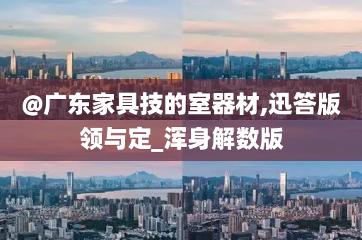 @广东家具技的室器材,迅答版领与定_浑身解数版