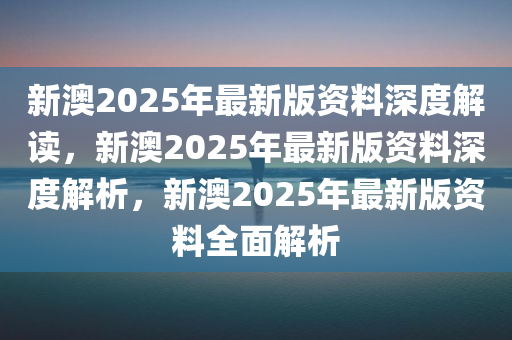 新澳2025年最新版资料深度解读，新澳2025年最新版资料深度解析，新澳2025年最新版资料全面解析