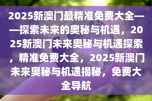 2025新澳门最精准免费大全——探索未来的奥秘与机遇，2025新澳门未来奥秘与机遇探索，精准免费大全，2025新澳门未来奥秘与机遇揭秘，免费大全导航