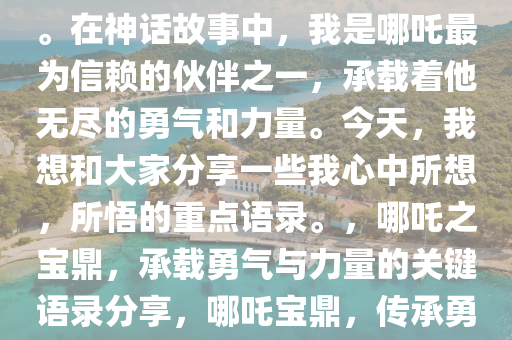 大家好，我是哪吒中的那个鼎。在神话故事中，我是哪吒最为信赖的伙伴之一，承载着他无尽的勇气和力量。今天，我想和大家分享一些我心中所想，所悟的重点语录。，哪吒之宝鼎，承载勇气与力量的关键语录分享，哪吒宝鼎，传承勇气与力量的经典语录解析