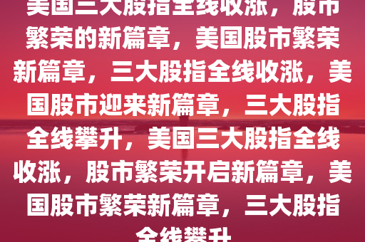 美国三大股指全线收涨，股市繁荣的新篇章，美国股市繁荣新篇章，三大股指全线收涨，美国股市迎来新篇章，三大股指全线攀升，美国三大股指全线收涨，股市繁荣开启新篇章，美国股市繁荣新篇章，三大股指全线攀升