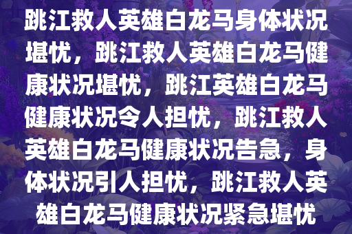 跳江救人英雄白龙马身体状况堪忧，跳江救人英雄白龙马健康状况堪忧，跳江英雄白龙马健康状况令人担忧，跳江救人英雄白龙马健康状况告急，身体状况引人担忧，跳江救人英雄白龙马健康状况紧急堪忧
