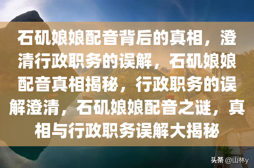 石矶娘娘配音背后的真相，澄清行政职务的误解，石矶娘娘配音真相揭秘，行政职务的误解澄清，石矶娘娘配音之谜，真相与行政职务误解大揭秘