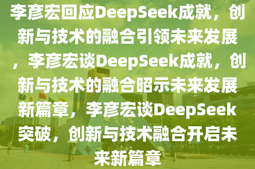 李彦宏回应DeepSeek成就，创新与技术的融合引领未来发展，李彦宏谈DeepSeek成就，创新与技术的融合昭示未来发展新篇章，李彦宏谈DeepSeek突破，创新与技术融合开启未来新篇章