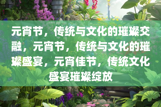 元宵节，传统与文化的璀璨交融，元宵节，传统与文化的璀璨盛宴，元宵佳节，传统文化盛宴璀璨绽放
