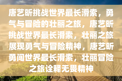 唐艺昕挑战世界最长滑索，勇气与冒险的壮丽之旅，唐艺昕挑战世界最长滑索，壮丽之旅展现勇气与冒险精神，唐艺昕勇闯世界最长滑索，壮丽冒险之旅诠释无畏精神