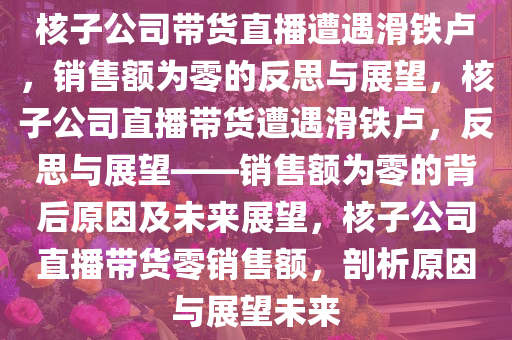 核子公司带货直播遭遇滑铁卢，销售额为零的反思与展望，核子公司直播带货遭遇滑铁卢，反思与展望——销售额为零的背后原因及未来展望，核子公司直播带货零销售额，剖析原因与展望未来