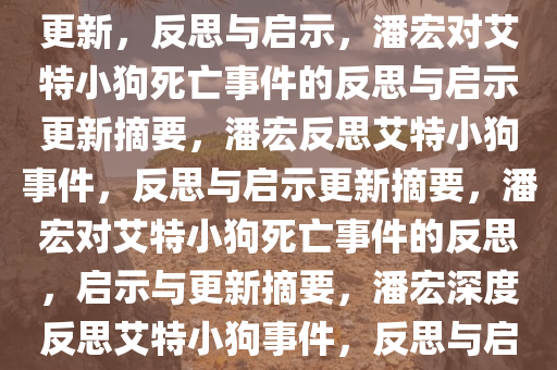 潘宏在艾特小狗死亡事件后的更新，反思与启示，潘宏对艾特小狗死亡事件的反思与启示更新摘要，潘宏反思艾特小狗事件，反思与启示更新摘要，潘宏对艾特小狗死亡事件的反思，启示与更新摘要，潘宏深度反思艾特小狗事件，反思与启示更新摘要