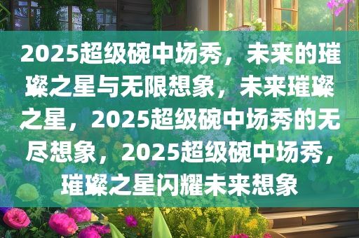 2025超级碗中场秀，未来的璀璨之星与无限想象，未来璀璨之星，2025超级碗中场秀的无尽想象，2025超级碗中场秀，璀璨之星闪耀未来想象