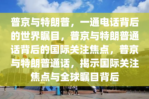 普京与特朗普，一通电话背后的世界瞩目，普京与特朗普通话背后的国际关注焦点，普京与特朗普通话，揭示国际关注焦点与全球瞩目背后