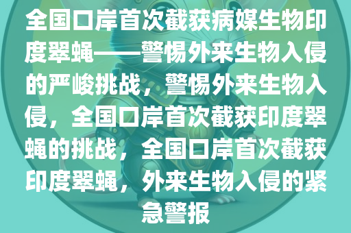 全国口岸首次截获病媒生物印度翠蝇——警惕外来生物入侵的严峻挑战，警惕外来生物入侵，全国口岸首次截获印度翠蝇的挑战，全国口岸首次截获印度翠蝇，外来生物入侵的紧急警报