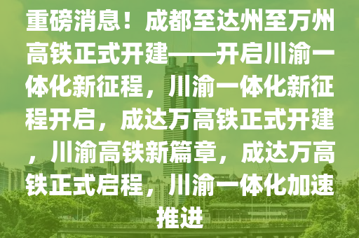 重磅消息！成都至达州至万州高铁正式开建——开启川渝一体化新征程，川渝一体化新征程开启，成达万高铁正式开建，川渝高铁新篇章，成达万高铁正式启程，川渝一体化加速推进