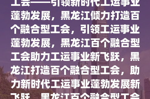 黑龙江将倾力打造百个融合型工会——引领新时代工运事业蓬勃发展，黑龙江倾力打造百个融合型工会，引领工运事业蓬勃发展，黑龙江百个融合型工会助力工运事业新飞跃，黑龙江打造百个融合型工会，助力新时代工运事业蓬勃发展新飞跃，黑龙江百个融合型工会助力新时代工运事业新飞跃