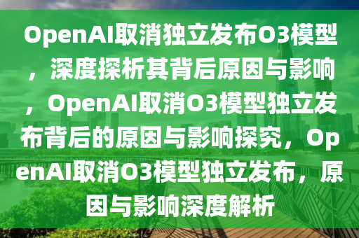 OpenAI取消独立发布O3模型，深度探析其背后原因与影响，OpenAI取消O3模型独立发布背后的原因与影响探究，OpenAI取消O3模型独立发布，原因与影响深度解析
