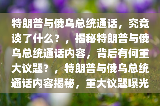 特朗普与俄乌总统通话，究竟谈了什么？，揭秘特朗普与俄乌总统通话内容，背后有何重大议题？，特朗普与俄乌总统通话内容揭秘，重大议题曝光