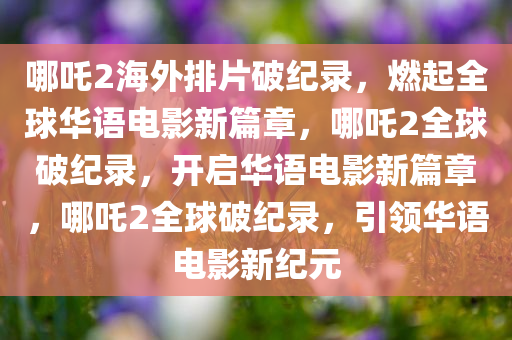 哪吒2海外排片破纪录，燃起全球华语电影新篇章，哪吒2全球破纪录，开启华语电影新篇章，哪吒2全球破纪录，引领华语电影新纪元