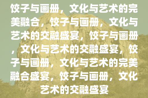 饺子与画册，文化与艺术的完美融合，饺子与画册，文化与艺术的交融盛宴，饺子与画册，文化与艺术的交融盛宴，饺子与画册，文化与艺术的完美融合盛宴，饺子与画册，文化艺术的交融盛宴