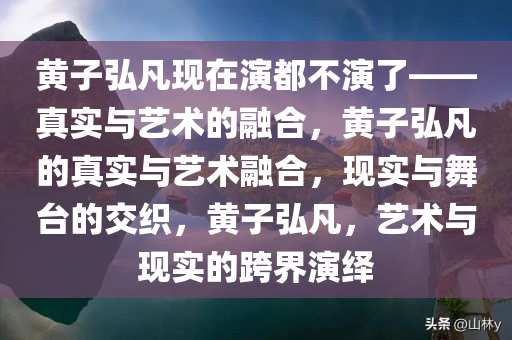 黄子弘凡现在演都不演了——真实与艺术的融合，黄子弘凡的真实与艺术融合，现实与舞台的交织，黄子弘凡，艺术与现实的跨界演绎