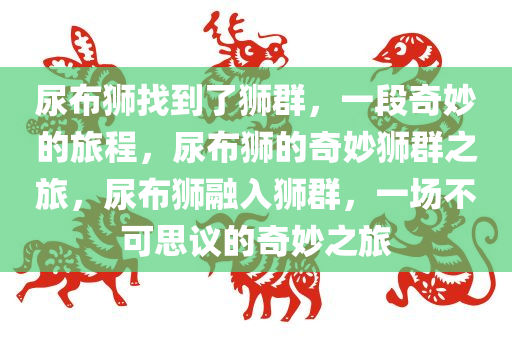 尿布狮找到了狮群，一段奇妙的旅程，尿布狮的奇妙狮群之旅，尿布狮融入狮群，一场不可思议的奇妙之旅