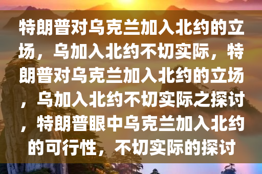 特朗普对乌克兰加入北约的立场，乌加入北约不切实际，特朗普对乌克兰加入北约的立场，乌加入北约不切实际之探讨，特朗普眼中乌克兰加入北约的可行性，不切实际的探讨