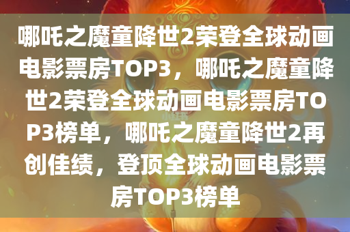 哪吒之魔童降世2荣登全球动画电影票房TOP3，哪吒之魔童降世2荣登全球动画电影票房TOP3榜单，哪吒之魔童降世2再创佳绩，登顶全球动画电影票房TOP3榜单