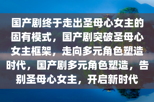 国产剧终于走出圣母心女主的固有模式，国产剧突破圣母心女主框架，走向多元角色塑造时代，国产剧多元角色塑造，告别圣母心女主，开启新时代