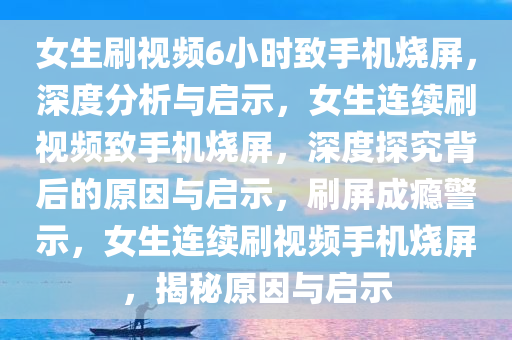 女生刷视频6小时致手机烧屏，深度分析与启示，女生连续刷视频致手机烧屏，深度探究背后的原因与启示，刷屏成瘾警示，女生连续刷视频手机烧屏，揭秘原因与启示