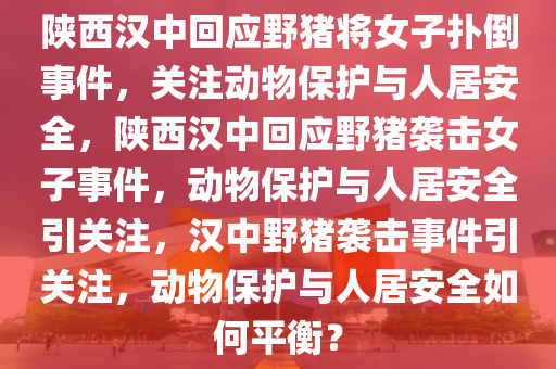 陕西汉中回应野猪将女子扑倒事件，关注动物保护与人居安全，陕西汉中回应野猪袭击女子事件，动物保护与人居安全引关注，汉中野猪袭击事件引关注，动物保护与人居安全如何平衡？