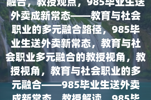 教授称985毕业生送外卖很正常——教育与社会职业的多元融合，教授观点，985毕业生送外卖成新常态——教育与社会职业的多元融合路径，985毕业生送外卖新常态，教育与社会职业多元融合的教授视角，教授视角，教育与社会职业的多元融合——985毕业生送外卖成新常态，教授解读，985毕业生送外卖新常态下的教育职业融合