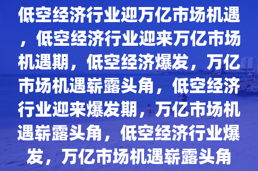 低空经济行业迎万亿市场机遇，低空经济行业迎来万亿市场机遇期，低空经济爆发，万亿市场机遇崭露头角，低空经济行业迎来爆发期，万亿市场机遇崭露头角，低空经济行业爆发，万亿市场机遇崭露头角