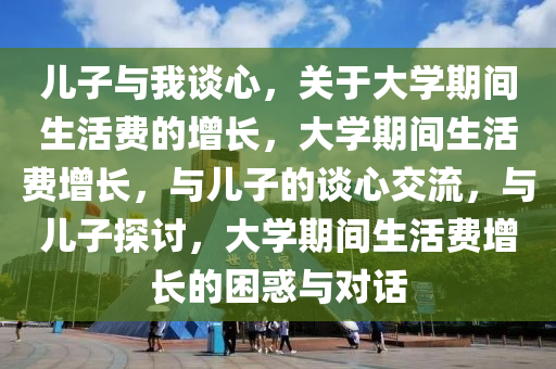 儿子与我谈心，关于大学期间生活费的增长，大学期间生活费增长，与儿子的谈心交流，与儿子探讨，大学期间生活费增长的困惑与对话
