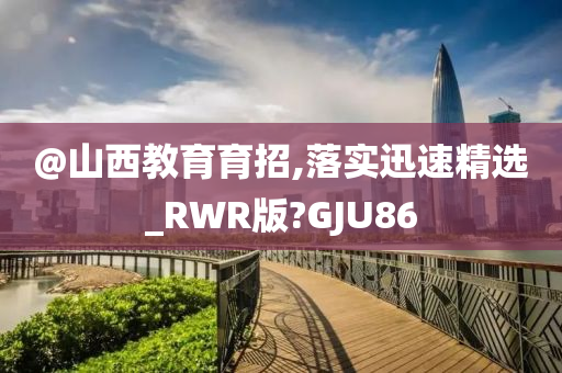 @山西教育育招,落实迅速精选_RWR版?GJU86