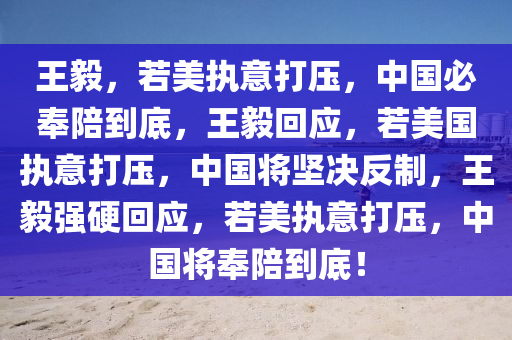 王毅，若美执意打压，中国必奉陪到底，王毅回应，若美国执意打压，中国将坚决反制，王毅强硬回应，若美执意打压，中国将奉陪到底！
