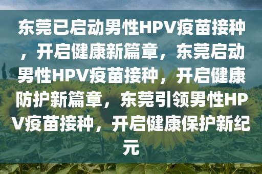 东莞已启动男性HPV疫苗接种，开启健康新篇章，东莞启动男性HPV疫苗接种，开启健康防护新篇章，东莞引领男性HPV疫苗接种，开启健康保护新纪元