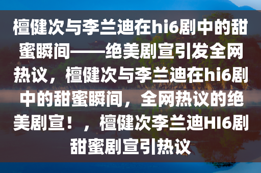 檀健次与李兰迪在hi6剧中的甜蜜瞬间——绝美剧宣引发全网热议，檀健次与李兰迪在hi6剧中的甜蜜瞬间，全网热议的绝美剧宣！，檀健次李兰迪HI6剧甜蜜剧宣引热议