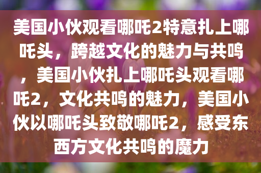 美国小伙观看哪吒2特意扎上哪吒头，跨越文化的魅力与共鸣，美国小伙扎上哪吒头观看哪吒2，文化共鸣的魅力，美国小伙以哪吒头致敬哪吒2，感受东西方文化共鸣的魔力