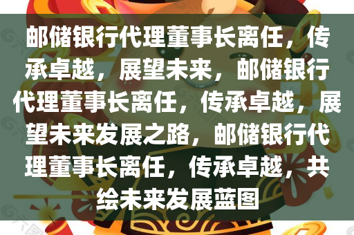 邮储银行代理董事长离任，传承卓越，展望未来，邮储银行代理董事长离任，传承卓越，展望未来发展之路，邮储银行代理董事长离任，传承卓越，共绘未来发展蓝图