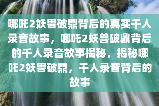哪吒2妖兽破鼎背后的真实千人录音故事，哪吒2妖兽破鼎背后的千人录音故事揭秘，揭秘哪吒2妖兽破鼎，千人录音背后的故事