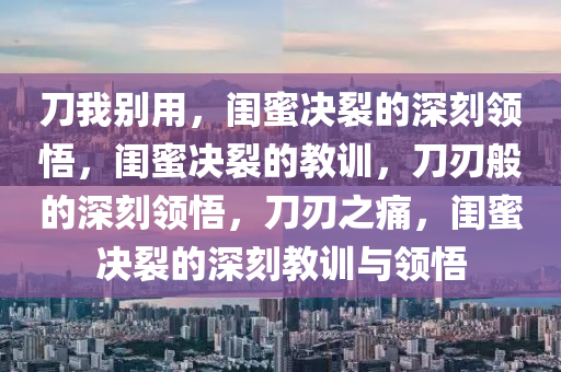 刀我别用，闺蜜决裂的深刻领悟，闺蜜决裂的教训，刀刃般的深刻领悟，刀刃之痛，闺蜜决裂的深刻教训与领悟