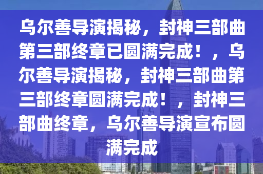 乌尔善导演揭秘，封神三部曲第三部终章已圆满完成！，乌尔善导演揭秘，封神三部曲第三部终章圆满完成！，封神三部曲终章，乌尔善导演宣布圆满完成