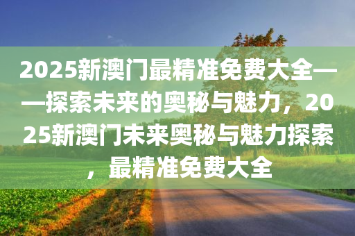 2025新澳门最精准免费大全——探索未来的奥秘与魅力，2025新澳门未来奥秘与魅力探索，最精准免费大全