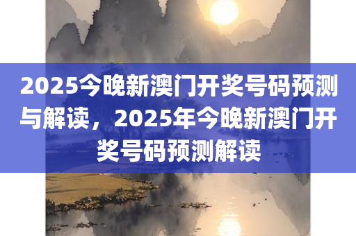 2025今晚新澳门开奖号码预测与解读，2025年今晚新澳门开奖号码预测解读
